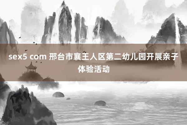 sex5 com 邢台市襄王人区第二幼儿园开展亲子体验活动