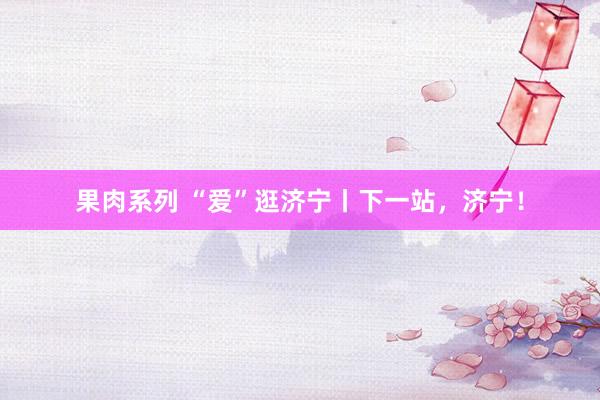 果肉系列 “爱”逛济宁丨下一站，济宁！