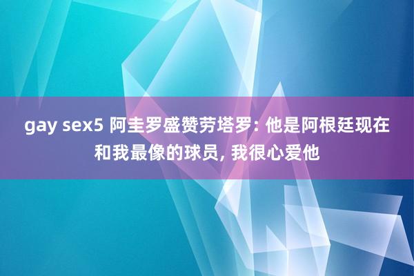 gay sex5 阿圭罗盛赞劳塔罗: 他是阿根廷现在和我最像的球员, 我很心爱他