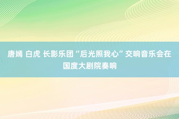 唐嫣 白虎 长影乐团“后光照我心”交响音乐会在国度大剧院奏响