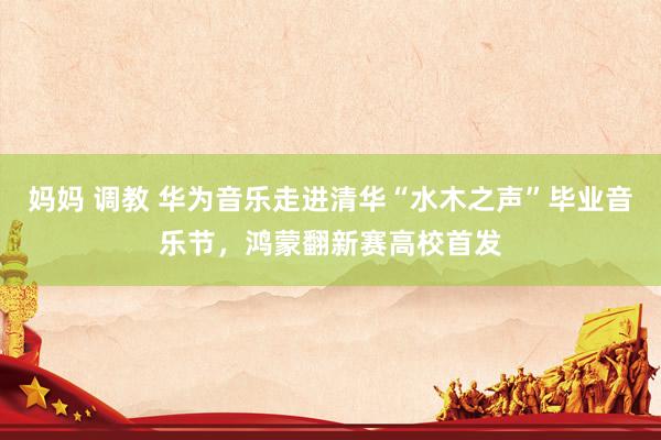 妈妈 调教 华为音乐走进清华“水木之声”毕业音乐节，鸿蒙翻新赛高校首发