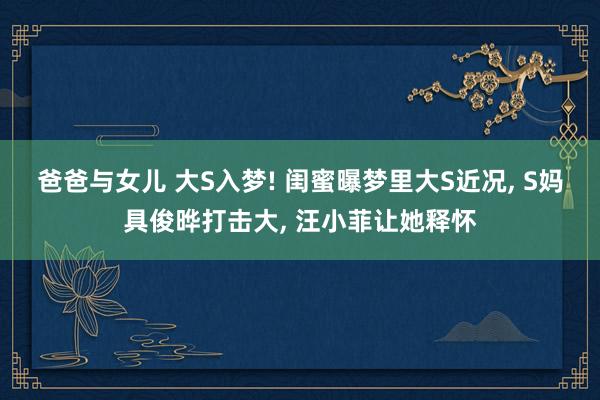 爸爸与女儿 大S入梦! 闺蜜曝梦里大S近况, S妈具俊晔打击大, 汪小菲让她释怀