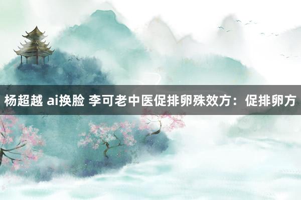 杨超越 ai换脸 李可老中医促排卵殊效方：促排卵方