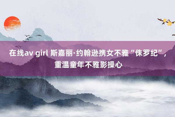 在线av girl 斯嘉丽·约翰逊携女不雅“侏罗纪”, 重温童年不雅影操心