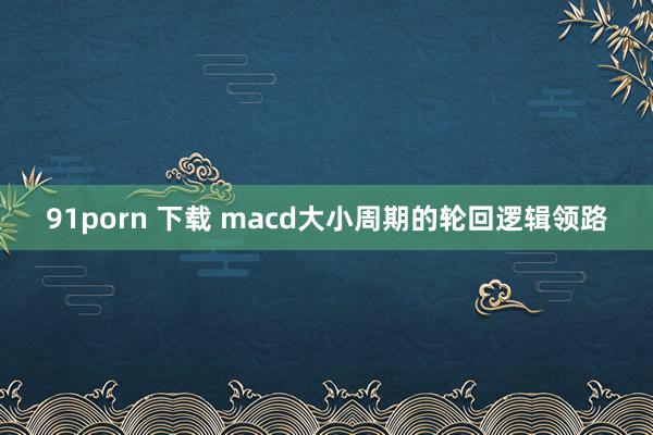 91porn 下载 macd大小周期的轮回逻辑领路